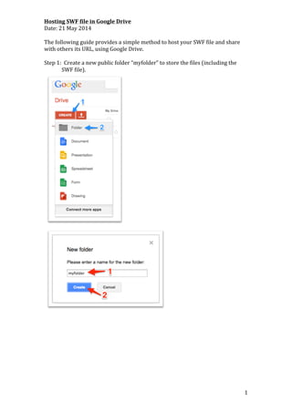   1	
  
Hosting	
  SWF	
  file	
  in	
  Google	
  Drive	
  
Date:	
  21	
  May	
  2014	
  
	
  
The	
  following	
  guide	
  provides	
  a	
  simple	
  method	
  to	
  host	
  your	
  SWF	
  file	
  and	
  share	
  
with	
  others	
  its	
  URL,	
  using	
  Google	
  Drive.	
  
	
  
Step	
  1:	
  	
  Create	
  a	
  new	
  public	
  folder	
  “myfolder”	
  to	
  store	
  the	
  files	
  (including	
  the	
  
SWF	
  file).	
  
	
  
	
  
	
   	
  
 