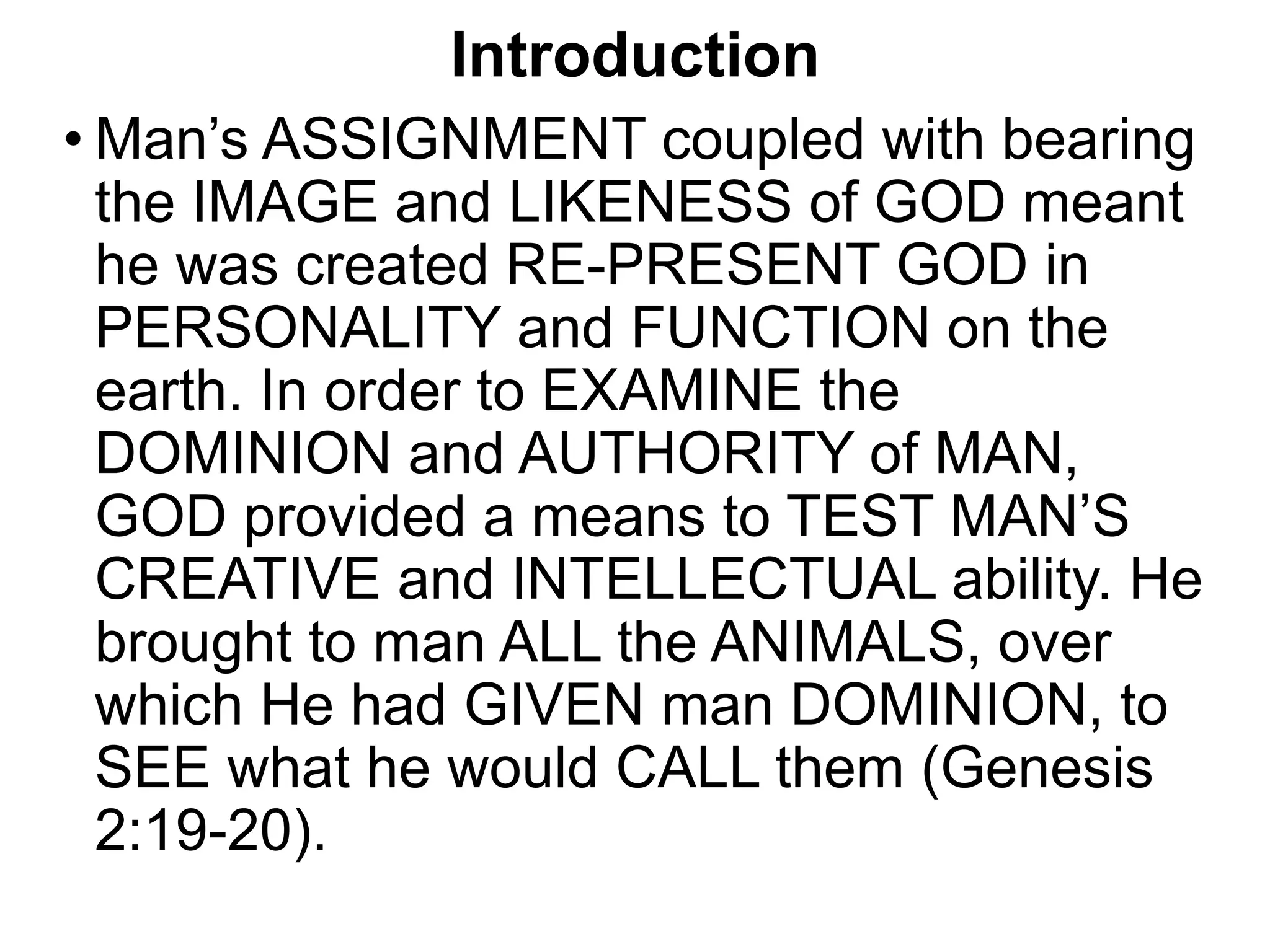 Introduction
• Man’s ASSIGNMENT coupled with bearing
the IMAGE and LIKENESS of GOD meant
he was created RE-PRESENT GOD in
PERSONALITY and FUNCTION on the
earth. In order to EXAMINE the
DOMINION and AUTHORITY of MAN,
GOD provided a means to TEST MAN’S
CREATIVE and INTELLECTUAL ability. He
brought to man ALL the ANIMALS, over
which He had GIVEN man DOMINION, to
SEE what he would CALL them (Genesis
2:19-20).
 