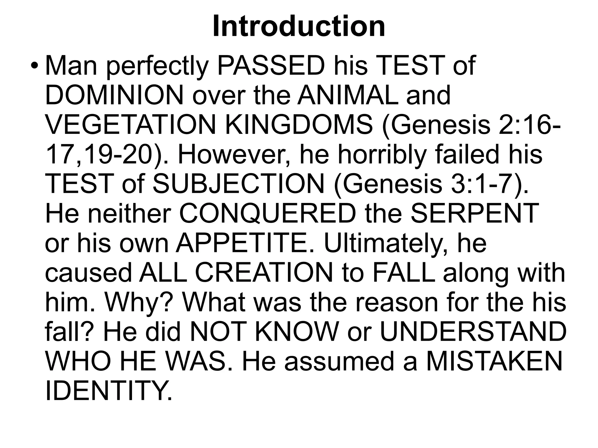 Introduction
• Man perfectly PASSED his TEST of
DOMINION over the ANIMAL and
VEGETATION KINGDOMS (Genesis 2:16-
17,19-20). However, he horribly failed his
TEST of SUBJECTION (Genesis 3:1-7).
He neither CONQUERED the SERPENT
or his own APPETITE. Ultimately, he
caused ALL CREATION to FALL along with
him. Why? What was the reason for the his
fall? He did NOT KNOW or UNDERSTAND
WHO HE WAS. He assumed a MISTAKEN
IDENTITY.
 