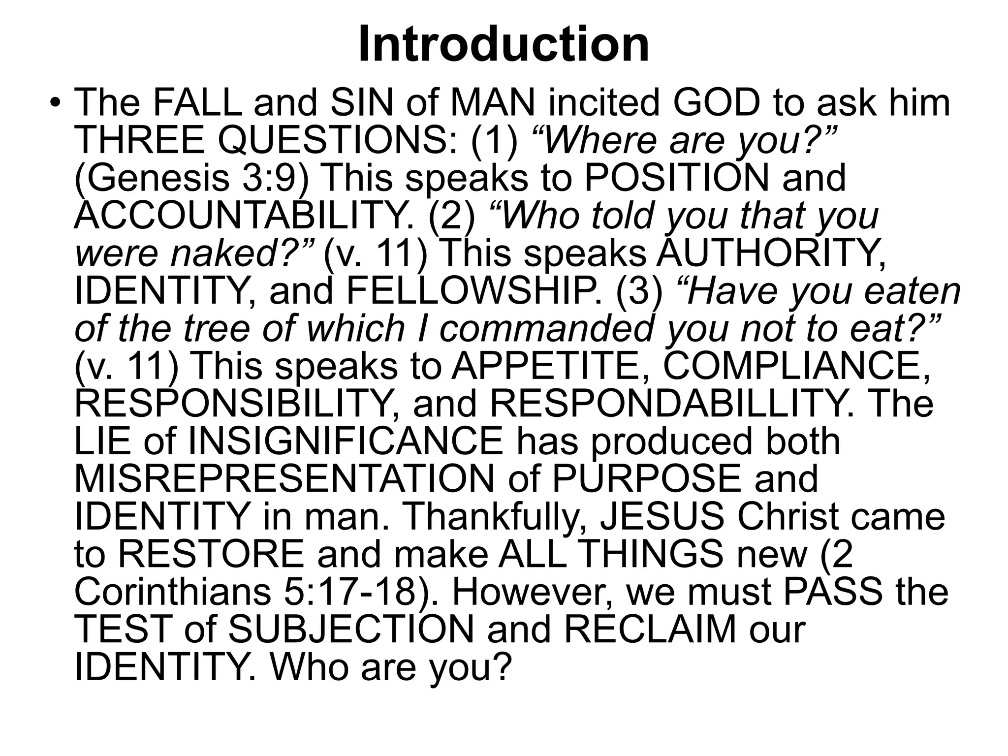 Introduction
• The FALL and SIN of MAN incited GOD to ask him
THREE QUESTIONS: (1) “Where are you?”
(Genesis 3:9) This speaks to POSITION and
ACCOUNTABILITY. (2) “Who told you that you
were naked?” (v. 11) This speaks AUTHORITY,
IDENTITY, and FELLOWSHIP. (3) “Have you eaten
of the tree of which I commanded you not to eat?”
(v. 11) This speaks to APPETITE, COMPLIANCE,
RESPONSIBILITY, and RESPONDABILLITY. The
LIE of INSIGNIFICANCE has produced both
MISREPRESENTATION of PURPOSE and
IDENTITY in man. Thankfully, JESUS Christ came
to RESTORE and make ALL THINGS new (2
Corinthians 5:17-18). However, we must PASS the
TEST of SUBJECTION and RECLAIM our
IDENTITY. Who are you?
 