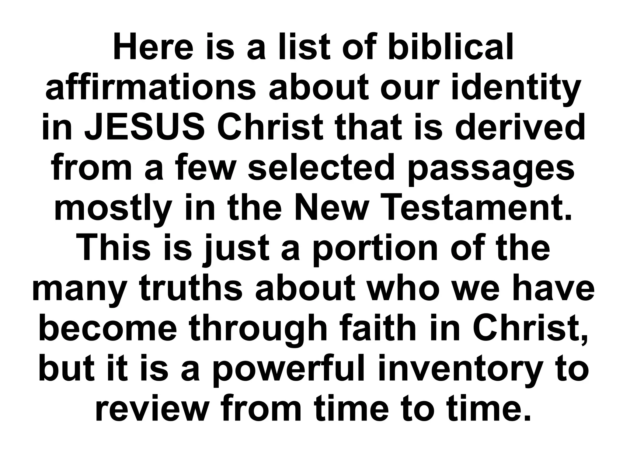 Here is a list of biblical
affirmations about our identity
in JESUS Christ that is derived
from a few selected passages
mostly in the New Testament.
This is just a portion of the
many truths about who we have
become through faith in Christ,
but it is a powerful inventory to
review from time to time.
 