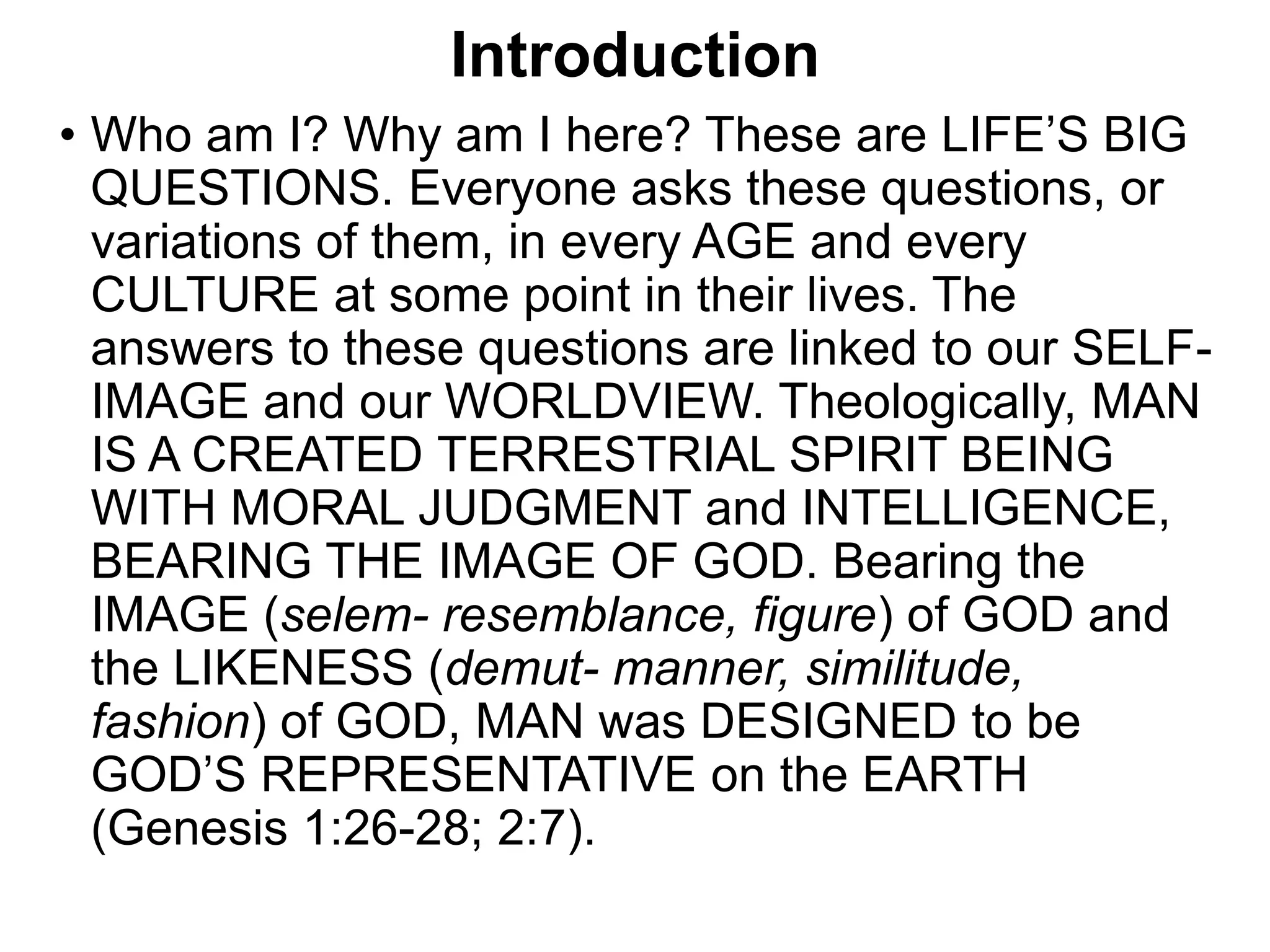 Introduction
• Who am I? Why am I here? These are LIFE’S BIG
QUESTIONS. Everyone asks these questions, or
variations of them, in every AGE and every
CULTURE at some point in their lives. The
answers to these questions are linked to our SELF-
IMAGE and our WORLDVIEW. Theologically, MAN
IS A CREATED TERRESTRIAL SPIRIT BEING
WITH MORAL JUDGMENT and INTELLIGENCE,
BEARING THE IMAGE OF GOD. Bearing the
IMAGE (selem- resemblance, figure) of GOD and
the LIKENESS (demut- manner, similitude,
fashion) of GOD, MAN was DESIGNED to be
GOD’S REPRESENTATIVE on the EARTH
(Genesis 1:26-28; 2:7).
 