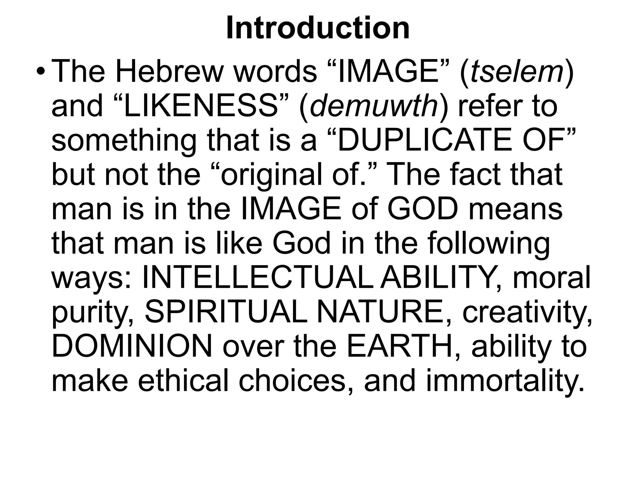 Introduction
•The Hebrew words “IMAGE” (tselem)
and “LIKENESS” (demuwth) refer to
something that is a “DUPLICATE OF”
but not the “original of.” The fact that
man is in the IMAGE of GOD means
that man is like God in the following
ways: INTELLECTUAL ABILITY, moral
purity, SPIRITUAL NATURE, creativity,
DOMINION over the EARTH, ability to
make ethical choices, and immortality.
 