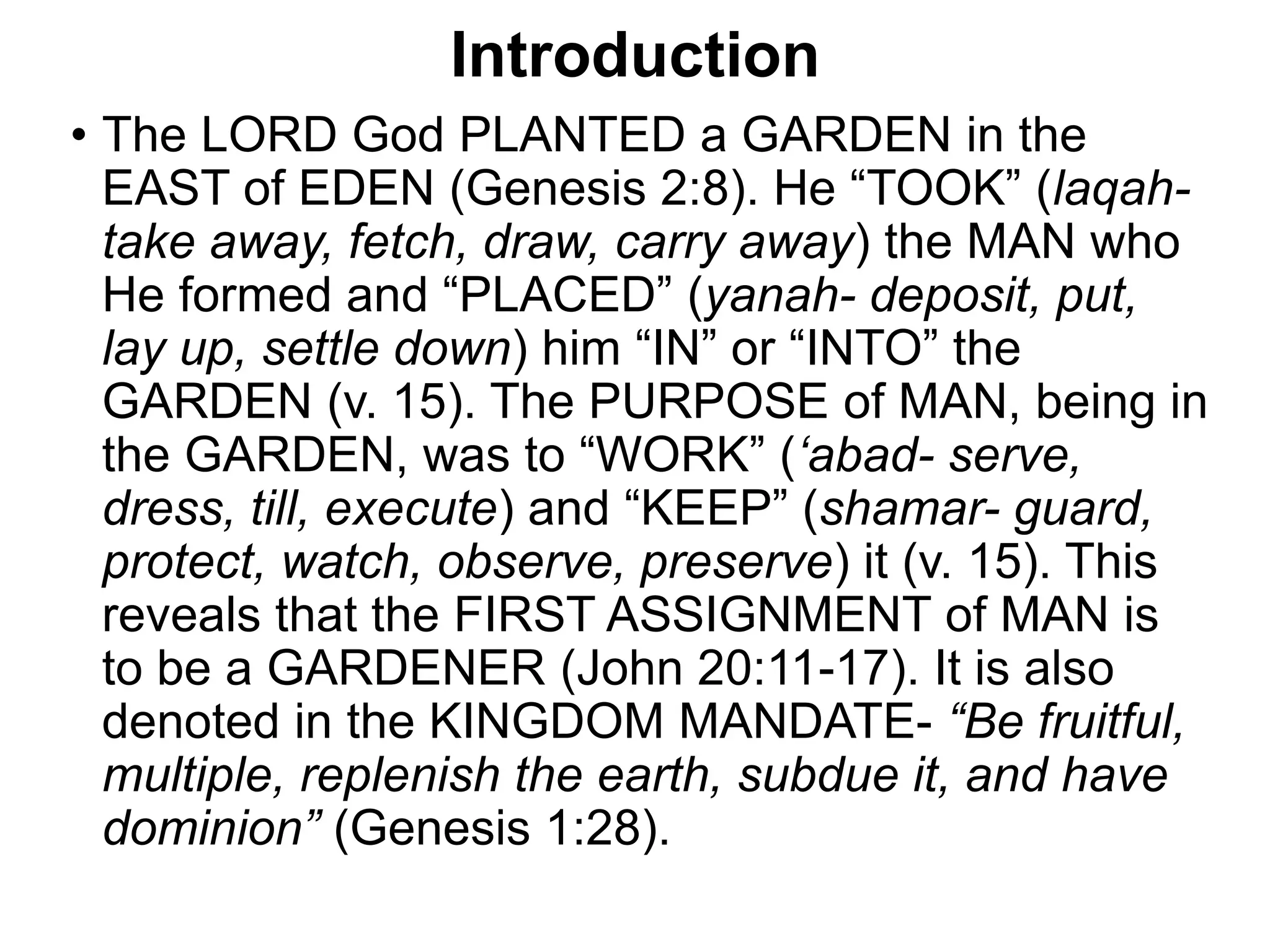 Introduction
• The LORD God PLANTED a GARDEN in the
EAST of EDEN (Genesis 2:8). He “TOOK” (laqah-
take away, fetch, draw, carry away) the MAN who
He formed and “PLACED” (yanah- deposit, put,
lay up, settle down) him “IN” or “INTO” the
GARDEN (v. 15). The PURPOSE of MAN, being in
the GARDEN, was to “WORK” (‘abad- serve,
dress, till, execute) and “KEEP” (shamar- guard,
protect, watch, observe, preserve) it (v. 15). This
reveals that the FIRST ASSIGNMENT of MAN is
to be a GARDENER (John 20:11-17). It is also
denoted in the KINGDOM MANDATE- “Be fruitful,
multiple, replenish the earth, subdue it, and have
dominion” (Genesis 1:28).
 