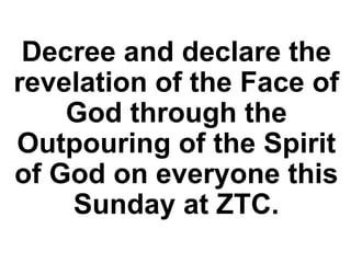 Decree and declare the
revelation of the Face of
God through the
Outpouring of the Spirit
of God on everyone this
Sunday at ZTC.
 