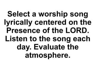 Select a worship song
lyrically centered on the
Presence of the LORD.
Listen to the song each
day. Evaluate the
atmosphere.
 