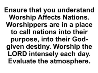Ensure that you understand
Worship Affects Nations.
Worshippers are in a place
to call nations into their
purpose, into their God-
given destiny. Worship the
LORD intensely each day.
Evaluate the atmosphere.
 