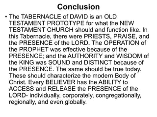 Conclusion
• The TABERNACLE of DAVID is an OLD
TESTAMENT PROTOTYPE for what the NEW
TESTAMENT CHURCH should and function like. In
this Tabernacle, there were PRIESTS, PRAISE, and
the PRESENCE of the LORD. The OPERATION of
the PROPHET was effective because of the
PRESENCE; and the AUTHORITY and WISDOM of
the KING was SOUND and DISTINCT because of
the PRESENCE. The same should be true today.
These should characterize the modern Body of
Christ. Every BELIEVER has the ABILITY to
ACCESS and RELEASE the PRESENCE of the
LORD- individually, corporately, congregationally,
regionally, and even globally.
 