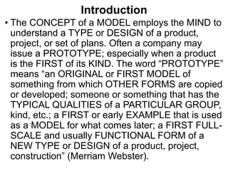 Introduction
• The CONCEPT of a MODEL employs the MIND to
understand a TYPE or DESIGN of a product,
project, or set of plans. Often a company may
issue a PROTOTYPE; especially when a product
is the FIRST of its KIND. The word “PROTOTYPE”
means “an ORIGINAL or FIRST MODEL of
something from which OTHER FORMS are copied
or developed; someone or something that has the
TYPICAL QUALITIES of a PARTICULAR GROUP,
kind, etc.; a FIRST or early EXAMPLE that is used
as a MODEL for what comes later; a FIRST FULL-
SCALE and usually FUNCTIONAL FORM of a
NEW TYPE or DESIGN of a product, project,
construction” (Merriam Webster).
 