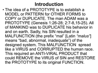 Introduction
• The idea of a PROTOTYPE is to establish a
MODEL or PATTERN for OTHER FORMS to
COPY or DUPLICATE. The man ADAM was a
PROTOTYPE (Genesis 1:26-28; 2:7-8,15-25). All
of MANKIND was to DUPLICATE his behavior in
and on earth. Sadly, his SIN resulted in a
MALFUNCTION (the prefix “mal” [Latin “malus”]
means “bad, abnormal, inadequate”) of the
designed system. This MALFUNCTION spread
like a VIRUS and CORRUPTED the human race.
This required an ANTI-VIRAL PRODUCT that
could REMOVE the VIRUS of SIN and RESTORE
the PROTOTYPE to its original FUNCTION.
 