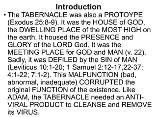Introduction
• The TABERNACLE was also a PROTOYPE
(Exodus 25:8-9). It was the HOUSE of GOD,
the DWELLING PLACE of the MOST HIGH on
the earth. It housed the PRESENCE and
GLORY of the LORD God. It was the
MEETING PLACE for GOD and MAN (v. 22).
Sadly, it was DEFILED by the SIN of MAN
(Leviticus 10:1-20; 1 Samuel 2:12-17,22-37;
4:1-22; 7:1-2). This MALFUNCTION (bad,
abnormal, inadequate) CORRUPTED the
original FUNCTION of the existence. Like
ADAM, the TABERNACLE needed an ANTI-
VIRAL PRODUCT to CLEANSE and REMOVE
its VIRUS.
 