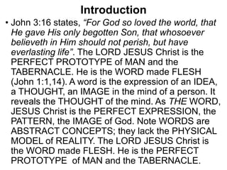 Introduction
• John 3:16 states, “For God so loved the world, that
He gave His only begotten Son, that whosoever
believeth in Him should not perish, but have
everlasting life”. The LORD JESUS Christ is the
PERFECT PROTOTYPE of MAN and the
TABERNACLE. He is the WORD made FLESH
(John 1:1,14). A word is the expression of an IDEA,
a THOUGHT, an IMAGE in the mind of a person. It
reveals the THOUGHT of the mind. As THE WORD,
JESUS Christ is the PERFECT EXPRESSION, the
PATTERN, the IMAGE of God. Note WORDS are
ABSTRACT CONCEPTS; they lack the PHYSICAL
MODEL of REALITY. The LORD JESUS Christ is
the WORD made FLESH. He is the PERFECT
PROTOTYPE of MAN and the TABERNACLE.
 