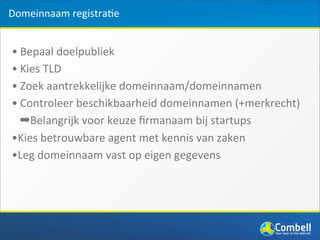 Domeinnaam	
  registra(e


• Bepaal	
  doelpubliek	
  
• Kies	
  TLD
• Zoek	
  aantrekkelijke	
  domeinnaam/domeinnamen
• Controleer	
  beschikbaarheid	
  domeinnamen	
  (+merkrecht)
  ➡Belangrijk	
  voor	
  keuze	
  ﬁrmanaam	
  bij	
  startups
•Kies	
  betrouwbare	
  agent	
  met	
  kennis	
  van	
  zaken
•Leg	
  domeinnaam	
  vast	
  op	
  eigen	
  gegevens
 