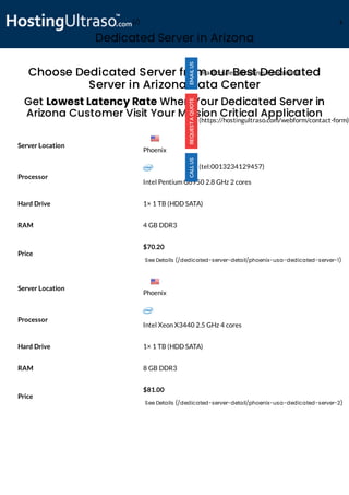 Dedicated Server in Arizona
Processor
Intel Pentium G6950 2.8 GHz 2 cores
Hard Drive 1× 1 TB (HDD SATA)
RAM 4 GB DDR3
Price
$70.20
See Details (/dedicated-server-detail/phoenix-usa-dedicated-server-1)
Processor
Intel Xeon X3440 2.5 GHz 4 cores
Hard Drive 1× 1 TB (HDD SATA)
RAM 8 GB DDR3
Price
$81.00
See Details (/dedicated-server-detail/phoenix-usa-dedicated-server-2)
Choose Dedicated Server from our Best Dedicated
Server in Arizona Data Center
Get Lowest Latency Rate When Your Dedicated Server in
Arizona Customer Visit Your Mission Critical Application
Server Location
Server Location
(mailto:sales@hostingultraso.com)
(https://hostingultraso.com/webform/contact-form)
(tel:0013234129457)
Phoenix
Phoenix
(/) M
 