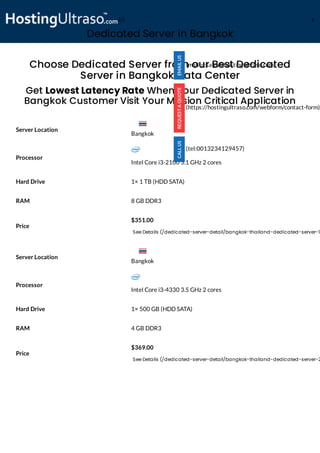 Dedicated Server in Bangkok
Processor
Intel Core i3-2100 3.1 GHz 2 cores
Hard Drive 1× 1 TB (HDD SATA)
RAM 8 GB DDR3
Price
$351.00
See Details (/dedicated-server-detail/bangkok-thailand-dedicated-server-1
Processor
Intel Core i3-4330 3.5 GHz 2 cores
Hard Drive 1× 500 GB (HDD SATA)
RAM 4 GB DDR3
Price
$369.00
See Details (/dedicated-server-detail/bangkok-thailand-dedicated-server-2
Choose Dedicated Server from our Best Dedicated
Server in Bangkok Data Center
Get Lowest Latency Rate When Your Dedicated Server in
Bangkok Customer Visit Your Mission Critical Application
Server Location
Server Location
(mailto:sales@hostingultraso.com)
(https://hostingultraso.com/webform/contact-form)
(tel:0013234129457)
Bangkok
Bangkok
(/) M
 
