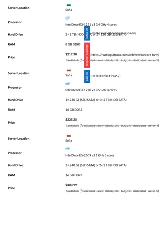 Processor
Intel Xeon E3-1231 v3 3.4 GHz 4 cores
Hard Drive 2× 1 TB (HDD SATA) or 2× 120 GB (SSD SATA)
RAM 8 GB DDR3
Price
$212.38
See Details (/dedicated-server-detail/sofia-bulgaria-dedicated-server-3)
Processor
Intel Xeon E3-1270 v2 3.5 GHz 4 cores
Hard Drive 1× 240 GB (SSD SATA) or 1× 2 TB (HDD SATA)
RAM 16 GB DDR3
Price
$225.25
See Details (/dedicated-server-detail/sofia-bulgaria-dedicated-server-4)
Processor
Intel Xeon E5-2609 v3 1 GHz 6 cores
Hard Drive 2× 240 GB (SSD SATA) or 2× 2 TB (HDD SATA)
RAM 16 GB DDR3
Price
$383.99
See Details (/dedicated-server-detail/sofia-bulgaria-dedicated-server-5)
Server Location
Server Location
Server Location
(mailto:sales@hostingultraso.com)
(https://hostingultraso.com/webform/contact-form)
(tel:0013234129457)
So a
So a
So a
 