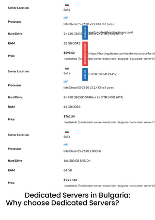 Processor
Intel Xeon E5-2620 v3 2.4 GHz 6 cores
Hard Drive 2× 240 GB (SSD SATA) or 2× 2 TB (HDD SATA)
RAM 32 GB DDR3
Price
$598.52
See Details (/dedicated-server-detail/sofia-bulgaria-dedicated-server-6)
Processor
Intel Xeon E5-2630 v3 2.4 GHz 8 cores
Hard Drive 2× 480 GB (SSD SATA) or 2× 3 TB (HDD SATA)
RAM 64 GB DDR3
Price
$761.54
See Details (/dedicated-server-detail/sofia-bulgaria-dedicated-server-7)
Processor
Intel Xeon E5-2620 2.00GHz
Hard Drive 16x 300 GB SAS10K
RAM 64 GB
Price
$1,257.48
See Details (/dedicated-server-detail/sofia-bulgaria-dedicated-server-8)
Dedicated Servers in Bulgaria:
Why choose Dedicated Servers?
Server Location
Server Location
Server Location
(mailto:sales@hostingultraso.com)
(https://hostingultraso.com/webform/contact-form)
(tel:0013234129457)
So a
So a
So a
 