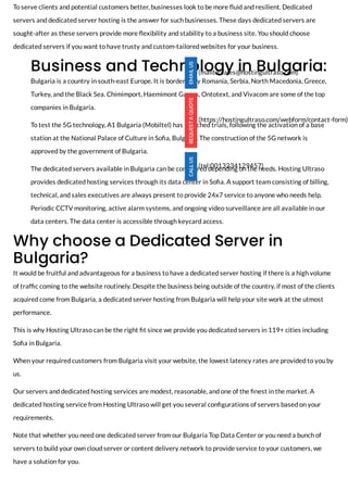 To serve clients and potential customers better, businesses look to be more uid and resilient. Dedicated
servers and dedicated server hosting is the answer for such businesses. These days dedicated servers are
sought-after as these servers provide more exibility and stability to a business site. You should choose
dedicated servers if you want to have trusty and custom-tailored websites for your business.
Business and Technology in Bulgaria:
Bulgaria is a country in south-east Europe. It is bordered by Romania, Serbia, North Macedonia, Greece,
Turkey, and the Black Sea. Chimimport, Haemimont Games, Ontotext, and Vivacom are some of the top
companies in Bulgaria. 
To test the 5G technology, A1 Bulgaria (Mobiltel) has launched trials, following the activation of a base
station at the National Palace of Culture in So a, Bulgaria. The construction of the 5G network is
approved by the government of Bulgaria.
The dedicated servers available in Bulgaria can be con gured depending on the needs. Hosting Ultraso
provides dedicated hosting services through its data center in So a. A support team consisting of billing,
technical, and sales executives are always present to provide 24x7 service to anyone who needs help.
Periodic CCTV monitoring, active alarm systems, and ongoing video surveillance are all available in our
data centers. The data center is accessible through keycard access. 
Why choose a Dedicated Server in
Bulgaria?
It would be fruitful and advantageous for a business to have a dedicated server hosting if there is a high volume
of traf c coming to the website routinely. Despite the business being outside of the country, if most of the clients
acquired come from Bulgaria, a dedicated server hosting from Bulgaria will help your site work at the utmost
performance.
This is why Hosting Ultraso can be the right t since we provide you dedicated servers in 119+ cities including
So a in Bulgaria.
When your required customers from Bulgaria visit your website, the lowest latency rates are provided to you by
us. 
Our servers and dedicated hosting services are modest, reasonable, and one of the nest in the market. A
dedicated hosting service from Hosting Ultraso will get you several con gurations of servers based on your
requirements. 
Note that whether you need one dedicated server from our Bulgaria Top Data Center or you need a bunch of
servers to build your own cloud server or content delivery network to provide service to your customers, we
have a solution for you. 
(mailto:sales@hostingultraso.com)
(https://hostingultraso.com/webform/contact-form)
(tel:0013234129457)
 
