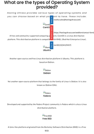 What are the types of Operating System
provided?
H o s t i n g U l t r a s o p r o v i d e s v a r i o u s t y p e s o f o p e r a t i n g s y s t e m s a n d
y o u c a n c h o o s e b a s e d o n w h a t y o u w a n t t o h a v e . T h e s e i n c l u d e :
CentOS
CentOS
 
A free and community-supported computing platform, CentOS is a Linux distribution
platform. This distribution platform is compatible with RHEL (Red Hat Enterprise Linux).
Ubuntu
Ubuntu
 
Another open source and free Linux distribution platform is Ubuntu. This platform is
based on Debian.
Debian
Debian
 
Yet another open-source platform that belongs to the family of Linux is Debian. It is also
known as Debian GNU.
Fedora
Fedora
 
Developed and supported by the Fedora Project community is Fedora which is also a Linux
distribution platform.
Free BSD
Free BSD
 
A Unix-like platform originated from the Berkeley Software Distribution (BSD) is a Free
BSD.
(mailto:sales@hostingultraso.com)
(https://hostingultraso.com/webform/contact-form)
(tel:0013234129457)
 