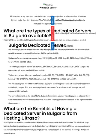 What are the types of Dedicated Servers
in Bulgaria available?
Hosting Ultraso provides eight types of dedicated servers in Bulgaria that can be customized as needed.
Bulgaria Dedicated Server:
We provide you sturdy and established Intel Xeon processors. Based on your needs and availability we
provide you several types of hard drives, RAMs, and bandwidth. 
Six types of processors are provided: Xeon E3-1230, Xeon E3-1231, Xeon E3-1270, Xeon E5-2609, Xeon
E5-2620, and Xeon E5-2630.
The RAMs you receive include 8 GB DDR3, 64 GB DDR3, 16 GB DDR3, and 32 GB DDR3. 1 Gbps 5 TB
unmetered fair usage bandwidth is accessible. 
Various sets of hard drives are available including 120 GB (SSD SATA), 1 TB (HDD SATA), 240 GB (SSD
SATA), 2 TB (HDD SATA), 480 GB (SSD SATA), 3 TB (HDD SATA), and 300 GB SAS10K. 
You will be assigned one additional IP address by us (for extra IPs please contact). Also, for the setup, no
extra fee is charged. This is an unmanaged dedicated server. So, you have to self manage and self
supervise it throughout. 
The server location is in the city of So a, Bulgaria. Some times you may have to pay us as a backorder in
case there are no desired dedicated servers available. This happens sometimes due to the high demand for
these servers. 
What are the Benefits of Having a
Dedicated Server in Bulgaria from
Hosting Ultraso?
Hosting Ultraso provides one of the most dependable and reasonable dedicated servers. We also have long-
lasting clients and repeat customers. A dedicated server in Bulgaria from Hosting Ultraso for your customers
can have a noteworthy effect on your growing business. Here are some of the bene ts of having a dedicated
server from us:
Windows
Windows Server
 
All the operating systems that Windows provides together are branded as Windows
Server. Note that this doesnÃ¢Â€Â™t include any other Windows products. It only
includes the operating systems.
(mailto:sales@hostingultraso.com)
(https://hostingultraso.com/webform/contact-form)
(tel:0013234129457)
 