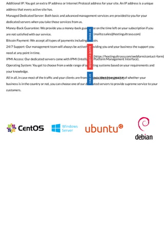 Additional IP: You get an extra IP address or Internet Protocol address for your site. An IP address is a unique
address that every active site has.
Managed Dedicated Server: Both basic and advanced management services are provided to you for your
dedicated servers when you take those services from us. 
Money-Back Guarantee: We provide you a money-back guarantee on the time left on your subscription if you
are not satis ed with our service.
Bitcoin Payment: We accept all types of payments including Bitcoin.
24/7 Support: Our management team will always be actively providing you and your business the support you
need at any point in time.
IPMI Access: Our dedicated servers come with IPMI (Intelligent Platform Management Interface).
Operating System: You get to choose from a wide range of operating systems based on your requirements and
your knowledge.
All in all, in case most of the traf c and your clients are from Bulgaria, then irrespective of whether your
business is in the country or not, you can choose one of our dedicated servers to provide supreme service to your
customers. 
 
(mailto:sales@hostingultraso.com)
(https://hostingultraso.com/webform/contact-form)
(tel:0013234129457)
 