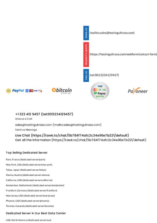 +1 323 412 9457 (tel:0013234129457)
Give us a Call
sales@hostingultraso.com (mailto:sales@hostingultraso.com)
Send us Message
Live Chat (https://tawk.to/chat/5b784f74afc2c34e96e7b221/default)
Get all the information (https://tawk.to/chat/5b784f74afc2c34e96e7b221/default)
Top Selling Dedicated Server
Paris, France(/dedicated-server/paris)
New York, USA (/dedicated-server/new-york)
Tokyo, Japan (/dedicated-server/tokyo)
Vienna, Austria (/dedicated-server/vienna)
California, USA (/dedicated-server/california)
Amsterdam, Netherlands(/dedicated-server/amsterdam)
Frankfurt, Germany (/dedicated-server/frankfurt)
New Jersey, USA (/dedicated-server/new-jersey)
Phoenix, USA (/dedicated-server/phoenix)
Toronto, Cananda (/dedicated-server/toronto)
Dedicated Server in Our Best Data Center
USA, North America (/dedicated-server/usa)
(mailto:sales@hostingultraso.com)
(https://hostingultraso.com/webform/contact-form)
(tel:0013234129457)
 