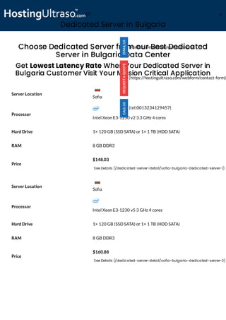 Dedicated Server in Bulgaria
Processor
Intel Xeon E3-1230 v2 3.3 GHz 4 cores
Hard Drive 1× 120 GB (SSD SATA) or 1× 1 TB (HDD SATA)
RAM 8 GB DDR3
Price
$148.03
See Details (/dedicated-server-detail/sofia-bulgaria-dedicated-server-1)
Processor
Intel Xeon E3-1230 v5 3 GHz 4 cores
Hard Drive 1× 120 GB (SSD SATA) or 1× 1 TB (HDD SATA)
RAM 8 GB DDR3
Price
$160.88
See Details (/dedicated-server-detail/sofia-bulgaria-dedicated-server-2)
Choose Dedicated Server from our Best Dedicated
Server in Bulgaria Data Center
Get Lowest Latency Rate When Your Dedicated Server in
Bulgaria Customer Visit Your Mission Critical Application
Server Location
Server Location
(mailto:sales@hostingultraso.com)
(https://hostingultraso.com/webform/contact-form)
(tel:0013234129457)
So a
So a
(/) M
 