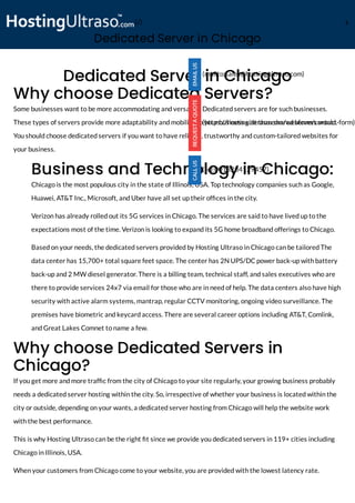 Dedicated Server in Chicago
Dedicated Server in Chicago
Why choose Dedicated Servers? 
Some businesses want to be more accommodating and versatile. Dedicated servers are for such businesses.
These types of servers provide more adaptability and mobility to your business site than shared servers would.
You should choose dedicated servers if you want to have reliable, trustworthy and custom-tailored websites for
your business.
Business and Technology in Chicago:
Chicago is the most populous city in the state of Illinois, USA. Top technology companies such as Google,
Huawei, AT&T Inc., Microsoft, and Uber have all set up their of ces in the city.
Verizon has already rolled out its 5G services in Chicago. The services are said to have lived up to the
expectations most of the time. Verizon is looking to expand its 5G home broadband offerings to Chicago.  
Based on your needs, the dedicated servers provided by Hosting Ultraso in Chicago can be tailored The
data center has 15,700+ total square feet space. The center has 2N UPS/DC power back-up with battery
back-up and 2 MW diesel generator. There is a billing team, technical staff, and sales executives who are
there to provide services 24x7 via email for those who are in need of help. The data centers also have high
security with active alarm systems, mantrap, regular CCTV monitoring, ongoing video surveillance. The
premises have biometric and keycard access. There are several career options including AT&T, Comlink,
and Great Lakes Comnet to name a few.
Why choose Dedicated Servers in
Chicago?
If you get more and more traf c from the city of Chicago to your site regularly, your growing business probably
needs a dedicated server hosting within the city. So, irrespective of whether your business is located within the
city or outside, depending on your wants, a dedicated server hosting from Chicago will help the website work
with the best performance.
This is why Hosting Ultraso can be the right t since we provide you dedicated servers in 119+ cities including
Chicago in Illinois, USA.
When your customers from Chicago come to your website, you are provided with the lowest latency rate.
(mailto:sales@hostingultraso.com)
(https://hostingultraso.com/webform/contact-form)
(tel:0013234129457)
(/) M
 