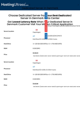 Dedicated Server in Denmark
Processor
Intel Xeon E3-1230 v2 3.3 GHz 4 cores
Hard Drive 1× 120 GB (SSD SATA) or 1× 1 TB (HDD SATA)
RAM 8 GB DDR3
Price
$148.03
See Details (/dedicated-server-detail/copenhagen-denmark-dedicated-server
Processor
Intel Xeon E3-1230 v5 3 GHz 4 cores
Hard Drive 1× 120 GB (SSD SATA) or 1× 1 TB (HDD SATA)
RAM 8 GB DDR3
Price
$160.88
See Details (/dedicated-server-detail/copenhagen-denmark-dedicated-server
Choose Dedicated Server from our Best Dedicated
Server in Denmark Data Center
Get Lowest Latency Rate When Your Dedicated Server in
Denmark Customer Visit Your Mission Critical Application
Server Location
Server Location
(mailto:sales@hostingultraso.com)
(https://hostingultraso.com/webform/contact-form)
(tel:0013234129457)
Copenhagen
Copenhagen
(/) M
 