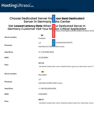 Dedicated Server in Germany
Processor
Intel Xeon D-1520 2.2 GHz 4 cores
Hard Drive 2× 2 TB (HDD SATA)
RAM 32 GB DDR4
Price
$75.10
See Details (/dedicated-server-detail/frankfurt-germany-dedicated-server-1)
Processor
Intel Atom S1260 2 GHz 2 cores
Hard Drive 1× 500 GB (HDD SATA)
RAM 8 GB DDR3
Price
$80.77
See Details (/dedicated-server-detail/dusseldorf-germany-dedicated-server-
Choose Dedicated Server from our Best Dedicated
Server in Germany Data Center
Get Lowest Latency Rate When Your Dedicated Server in
Germany Customer Visit Your Mission Critical Application
Server Location
Server Location
(mailto:sales@hostingultraso.com)
(https://hostingultraso.com/webform/contact-form)
(tel:0013234129457)
Frankfurt
Dusseldorf
(/) M
 