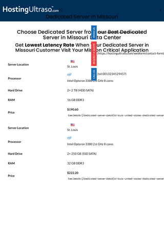 Dedicated Server in Missouri
Processor
Intel Opteron 3380 2.6 GHz 8 cores
Hard Drive 2× 2 TB (HDD SATA)
RAM 16 GB DDR3
Price
$190.60
See Details (/dedicated-server-detail/st-louis-united-states-dedicated-server-
Processor
Intel Opteron 3380 2.6 GHz 8 cores
Hard Drive 2× 250 GB (SSD SATA)
RAM 32 GB DDR3
Price
$222.20
See Details (/dedicated-server-detail/st-louis-united-states-dedicated-server-
Choose Dedicated Server from our Best Dedicated
Server in Missouri Data Center
Get Lowest Latency Rate When Your Dedicated Server in
Missouri Customer Visit Your Mission Critical Application
Server Location
Server Location
(mailto:sales@hostingultraso.com)
(https://hostingultraso.com/webform/contact-form)
(tel:0013234129457)
St. Louis
St. Louis
(/) M
 