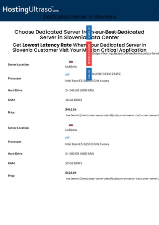 Dedicated Server in Slovenia
Processor
Intel Xeon E5-2620 2 GHz 6 cores
Hard Drive 2× 146 GB (HDD SAS)
RAM 16 GB DDR3
Price
$461.56
See Details (/dedicated-server-detail/ljubljana-slovenia-dedicated-server-1)
Processor
Intel Xeon E5-2650 2 GHz 8 cores
Hard Drive 2× 300 GB (HDD SAS)
RAM 32 GB DDR3
Price
$525.89
See Details (/dedicated-server-detail/ljubljana-slovenia-dedicated-server-2
Choose Dedicated Server from our Best Dedicated
Server in Slovenia Data Center
Get Lowest Latency Rate When Your Dedicated Server in
Slovenia Customer Visit Your Mission Critical Application
Server Location
Server Location
(mailto:sales@hostingultraso.com)
(https://hostingultraso.com/webform/contact-form)
(tel:0013234129457)
Ljubljana
Ljubljana
(/) M
 