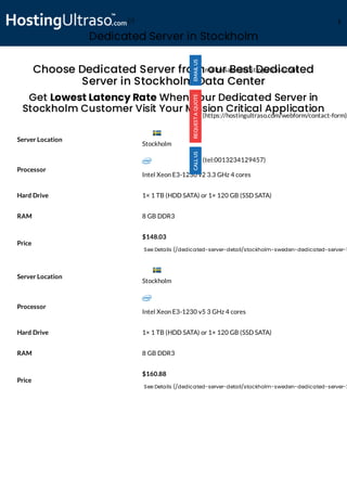 Dedicated Server in Stockholm
Processor
Intel Xeon E3-1230 v2 3.3 GHz 4 cores
Hard Drive 1× 1 TB (HDD SATA) or 1× 120 GB (SSD SATA)
RAM 8 GB DDR3
Price
$148.03
See Details (/dedicated-server-detail/stockholm-sweden-dedicated-server-1
Processor
Intel Xeon E3-1230 v5 3 GHz 4 cores
Hard Drive 1× 1 TB (HDD SATA) or 1× 120 GB (SSD SATA)
RAM 8 GB DDR3
Price
$160.88
See Details (/dedicated-server-detail/stockholm-sweden-dedicated-server-2
Choose Dedicated Server from our Best Dedicated
Server in Stockholm Data Center
Get Lowest Latency Rate When Your Dedicated Server in
Stockholm Customer Visit Your Mission Critical Application
Server Location
Server Location
(mailto:sales@hostingultraso.com)
(https://hostingultraso.com/webform/contact-form)
(tel:0013234129457)
Stockholm
Stockholm
(/) M
 