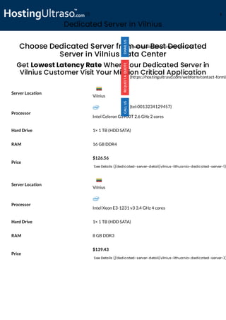 Dedicated Server in Vilnius
Processor
Intel Celeron G3900T 2.6 GHz 2 cores
Hard Drive 1× 1 TB (HDD SATA)
RAM 16 GB DDR4
Price
$126.56
See Details (/dedicated-server-detail/vilnius-lithuania-dedicated-server-1)
Processor
Intel Xeon E3-1231 v3 3.4 GHz 4 cores
Hard Drive 1× 1 TB (HDD SATA)
RAM 8 GB DDR3
Price
$139.43
See Details (/dedicated-server-detail/vilnius-lithuania-dedicated-server-2)
Choose Dedicated Server from our Best Dedicated
Server in Vilnius Data Center
Get Lowest Latency Rate When Your Dedicated Server in
Vilnius Customer Visit Your Mission Critical Application
Server Location
Server Location
(mailto:sales@hostingultraso.com)
(https://hostingultraso.com/webform/contact-form)
(tel:0013234129457)
Vilnius
Vilnius
(/) M
 