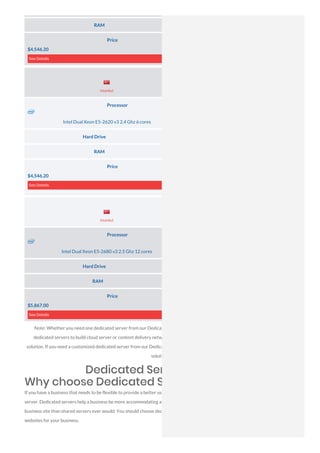 RAM 64 GB DDR3
Price
$4,546.20
See Details
Processor
Intel Dual Xeon E5-2620 v3 2.4 Ghz 6 cores
Hard Drive 1× 500 GB (HDD SATA)
RAM 64 GB DDR3
Price
$4,546.20
See Details
Processor
Intel Dual Xeon E5-2680 v3 2.5 Ghz 12 cores
Hard Drive 1× 500 GB (HDD SATA)
RAM 128 GB DDR3
Price
$5,867.00
See Details
Note: Whether you need one dedicated server from our Dedicated Server in Turkey Top Data Center or you need a cluster of
dedicated servers to build cloud server or content delivery network to give service in Dedicated Server in Turkey, we have the
solution. If you need a customized dedicated server from our Dedicated Server in Turkey Data Center, please contact us, we have the
solution.
Dedicated Server in Turkey
Why choose Dedicated Servers?
If you have a business that needs to be flexible to provide a better user experience, you should probably consider having a dedicated
server. Dedicated servers help a business be more accommodating and versatile. This type of server provides more mobility to your
business site than shared servers ever would. You should choose dedicated servers if you want to have trustworthy and configurable
websites for your business.
Server Location
Server Location
Istanbul
Istanbul
 