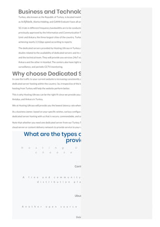 Business and Technology in Turkey:
Turkey, also known as the Republic of Turkey, is located mainly on the Anatolian peninsula in Western Asia. Top companies such
as ArÃƒÂ§elik, Alarko Holding, and GAMA Endustri have all set up their offices in the country.
5G trials in different frequency bandwidths are to be conducted by Turkcell, Vodafone Turkey, and TTMobil. Their bids were
previously approved by the Information and Communication Technologies Authority (BTK) to conduct such trials in Istanbul,
Izmir and Ankara, the three largest cities of the country. Turkey's Turkcell has broken the world 5G network speed record by
achieving nearly 2.3 Gbps speed according to reports.
The dedicated servers provided by Hosting Ultraso in Turkey can be custom-configured as your demands are. If you have any
doubts related to the availability of dedicated servers and its configurations, you can contact our sales executives, billing staff,
and the technical team. They will provide you services 24x7 via email. There are two data centers for colocation as well, one in
Ankara and the other in Istanbul. The centers also have tight security with keycard access, active alarm systems, mantrap, video
surveillance, and periodic CCTV monitoring.
Why choose Dedicated Servers in Turkey?
In case the traffic to your current website is increasing consistently and most of them are from Turkey, you should probably consider a
dedicated server hosting within the country. So, irrespective of the location of your business, based on your needs, a dedicated server
hosting from Turkey will help the website perform better.
This is why Hosting Ultraso can be the right fit since we provide you dedicated servers in 119+ cities including Bursa, Izmir, Istanbul,
Antalya, and Ankara in Turkey.
We at Hosting Ultraso will provide you the lowest latency rate when your clients from Turkey visit your website.
As a business owner, based on your specific wishes, various configurations of servers will be issued to you when you decide to have a
dedicated server hosting with us that is secure, commandable, and one of the finest in the market.
Note that whether you need one dedicated server from our Turkey Top Data Center or you need a bunch of servers to build your own
cloud server or content delivery network to provide service to your customers, we have a solution for you.
What are the types of Operating System
provided?
H o s t i n g U l t r a s o p r o v i
c h o o s e b a s e d o n w h a
CentOS
A f r e e a n d c o m m u n i t y - s u p p o r t e d c o m p u t i n g p l a t f o
d i s t r i b u t i o n p l a t f o r m i s c o m p a t i b l e w i t h R H
Ubuntu
A n o t h e r o p e n s o u r c e a n d f r e e L i n u x d i s t r i b u t i o n
Debian
 
