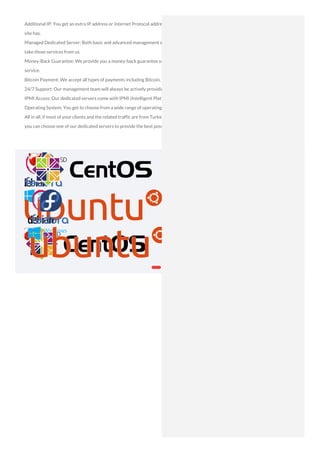 Additional IP: You get an extra IP address or Internet Protocol address for your site. An IP address is a unique address that every active
site has.
Managed Dedicated Server: Both basic and advanced management services are provided to you for your dedicated servers when you
take those services from us.
Money-Back Guarantee: We provide you a money-back guarantee on the time left on your subscription if you are not satisfied with our
service.
Bitcoin Payment: We accept all types of payments including Bitcoin.
24/7 Support: Our management team will always be actively providing you and your business the support you need at any point in time.
IPMI Access: Our dedicated servers come with IPMI (Intelligent Platform Management Interface).
Operating System: You get to choose from a wide range of operating systems based on your requirements and your knowledge.
All in all, if most of your clients and the related traffic are from Turkey, irrespective of whether your business is in the country or not,
you can choose one of our dedicated servers to provide the best possible service for your consumers.
 