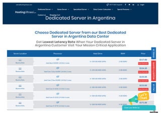 Dedicated Server in Argentina
Server Location Processor Hard Drive RAM Price
Intel Atom D2500 1.8 GHz 2 cores
1× 250 GB (HDD SATA) 2 GB DDR3
$117.00
See Details
Intel Core 2 Duo E6300 1.8 GHz 2 cores
1× 250 GB (HDD SATA) 2 GB DDR3
$124.20
See Details
Intel Core 2 Duo E6300 1.8 GHz 2 cores
1× 500 GB (HDD SATA) 2 GB DDR3
$135.00
See Details
Intel Core i3-3220 3.3 GHz 2 cores
1× 500 GB (HDD SATA) 4 GB DDR3
$153.00
See Details
Intel Core i5-2310 2.9 GHz 4 cores
1× 500 GB (HDD SATA) 4 GB DDR3
$160.20
See Details
Intel Core i7-3770 3.4 GHz 4 cores
1× 500 GB (HDD SATA) 4 GB DDR3
$171.00
See Details
Choose Dedicated Server from our Best Dedicated
Server in Argentina Data Center
Get Lowest Latency Rate When Your Dedicated Server in
Argentina Customer Visit Your Mission Critical Application
Buenos Aires
Buenos Aires
Buenos Aires
Buenos Aires
Buenos Aires
Buenos Aires
sales@hostingultraso.com   24/7/365 Support Login
Dedicated Server  Game Server  Specialized Server  Data Center Colocation  Special Features 
Contact us Shopping Cart
Chat Live With Us
 