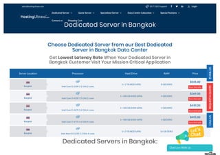Dedicated Server in Bangkok
Server Location Processor Hard Drive RAM Price
Intel Core i3-2100 3.1 GHz 2 cores
1× 1 TB (HDD SATA) 8 GB DDR3
$351.00
See Details
Intel Core i3-4330 3.5 GHz 2 cores
1× 500 GB (HDD SATA) 4 GB DDR3
$369.00
See Details
Intel Core i5-4670 3.4 GHz 4 cores
1× 500 GB (HDD SATA) 4 GB DDR3
$430.20
See Details
Intel Core i7-4770 3.4 GHz 4 cores
1× 500 GB (HDD SATA) 4 GB DDR3
$495.00
See Details
Intel Xeon E3-1230 3.2 GHz 4 cores
1× 2 TB (HDD SATA) 16 GB DDR3
$592.20
See Details
Dedicated Servers in Bangkok:
Choose Dedicated Server from our Best Dedicated
Server in Bangkok Data Center
Get Lowest Latency Rate When Your Dedicated Server in
Bangkok Customer Visit Your Mission Critical Application
Bangkok
Bangkok
Bangkok
Bangkok
Bangkok
sales@hostingultraso.com   24/7/365 Support Login
Dedicated Server  Game Server  Specialized Server  Data Center Colocation  Special Features 
Contact us Shopping Cart
Chat Live With Us
 