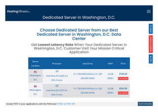 Dedicated Server in Washington, D.C.
Server
Location
Processor Hard Drive RAM Price
Intel Xeon E3-1230 3.2
GHz 4 cores
2× 1 TB (HDD SATA) or 2× 120
GB (SSD SATA)
16 GB
DDR3
$160.20
See Details
Intel Xeon E3-1270 3.4
GHz 4 cores
2× 1 TB (HDD SATA) or 2× 120
GB (SSD SATA)
16 GB
DDR3
$261.00
See Details
Choose Dedicated Server from our Best
Dedicated Server in Washington, D.C. Data
Center
Get Lowest Latency Rate When Your Dedicated Server in
Washington, D.C. Customer Visit Your Mission Critical
Application
Washington,
D.C.
Washington,
D.C.
Create PDF in your applications with the Pdfcrowd HTML to PDF API PDFCROWD
 