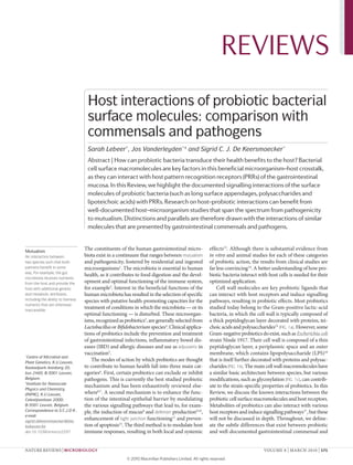 REVIEWS
                                    Host interactions of probiotic bacterial
                                    surface molecules: comparison with
                                    commensals and pathogens
                                    Sarah Lebeer*, Jos Vanderleyden*‡ and Sigrid C. J. De Keersmaecker*
                                    Abstract | How can probiotic bacteria transduce their health benefits to the host? Bacterial
                                    cell surface macromolecules are key factors in this beneficial microorganism–host crosstalk,
                                    as they can interact with host pattern recognition receptors (PRRs) of the gastrointestinal
                                    mucosa. In this Review, we highlight the documented signalling interactions of the surface
                                    molecules of probiotic bacteria (such as long surface appendages, polysaccharides and
                                    lipoteichoic acids) with PRRs. Research on host–probiotic interactions can benefit from
                                    well-documented host–microorganism studies that span the spectrum from pathogenicity
                                    to mutualism. Distinctions and parallels are therefore drawn with the interactions of similar
                                    molecules that are presented by gastrointestinal commensals and pathogens.


Mutualism
                                   The constituents of the human gastrointestinal micro-               effects13. Although there is substantial evidence from
An interaction between             biota exist in a continuum that ranges between mutualism            in vitro and animal studies for each of these categories
two species such that both         and pathogenicity, fostered by residential and ingested             of probiotic action, the results from clinical studies are
partners benefit in some           microorganisms1. The microbiota is essential to human               far less convincing 14. A better understanding of how pro-
way. For example, the gut
                                   health, as it contributes to food digestion and the devel-          biotic bacteria interact with host cells is needed for their
microbiota receives nutrients
from the host and provide the      opment and optimal functioning of the immune system,                optimized application.
host with additional genetic       for example2. Interest in the beneficial functions of the               Cell wall molecules are key probiotic ligands that
and metabolic attributes,          human microbiota has resulted in the selection of specific          can interact with host receptors and induce signalling
including the ability to harness   species with putative health-promoting capacities for the           pathways, resulting in probiotic effects. Most probiotics
nutrients that are otherwise
inaccessible.
                                   treatment of conditions in which the microbiota — or its            studied today belong to the Gram-positive lactic-acid
                                   optimal functioning — is disturbed. These microorgan-               bacteria, in which the cell wall is typically composed of
                                   isms, recognized as probiotics3, are generally selected from        a thick peptidoglycan layer decorated with proteins, tei-
                                   Lactobacillus or Bifidobacterium species4. Clinical applica-        choic acids and polysaccharides15 (FIG. 1a). However, some
                                   tions of probiotics include the prevention and treatment            Gram-negative probiotics do exist, such as Escherichia coli
                                   of gastrointestinal infections, inflammatory bowel dis-             strain Nissle 1917. Their cell wall is composed of a thin
                                   eases (IBD) and allergic diseases and use as adjuvants in           peptidoglycan layer, a periplasmic space and an outer
                                   vaccination5.                                                       membrane, which contains lipopolysaccharide (LPS)16
*
 Centre of Microbial and
Plant Genetics, K.U.Leuven,
                                      The modes of action by which probiotics are thought              that is itself further decorated with proteins and polysac-
Kasteelpark Arenberg 20,           to contribute to human health fall into three main cat-             charides (FIG. 1b). The main cell wall macromolecules have
bus 2460, B‑3001 Leuven,           egories6. First, certain probiotics can exclude or inhibit          a similar basic architecture between species, but various
Belgium.                           pathogens. This is currently the best studied probiotic             modifications, such as glycosylation (FIG. 1c), can contrib-
‡
 Institute for Nanoscale
                                   mechanism and has been exhaustively reviewed else-                  ute to the strain-specific properties of probiotics. In this
Physics and Chemistry
(INPAC), K.U.Leuven,               where6,7. A second mechanism is to enhance the func-                Review, we discuss the known interactions between the
Celestijnenlaan 200D,              tion of the intestinal epithelial barrier by modulating             probiotic cell surface macromolecules and host receptors.
B‑3001 Leuven, Belgium.            the various signalling pathways that lead to, for exam-             Metabolites of probiotics can also interact with various
Correspondence to S.C.J.D K..      ple, the induction of mucus8 and defensin production9,10,           host receptors and induce signalling pathways17,, but these
e‑mail:
sigrid.dekeersmaecker@biw.
                                   enhancement of tight junction functioning 11 and preven-            will not be discussed in depth. Throughout, we deline-
kuleuven.be                        tion of apoptosis12. The third method is to modulate host           ate the subtle differences that exist between probiotic
doi:10.1038/nrmicro2297            immune responses, resulting in both local and systemic              and well-documented gastrointestinal commensal and


NATuRe RevIewS | Microbiology                                                                                                     voLuMe 8 | MARCH 2010 | 171

                                                        © 2010 Macmillan Publishers Limited. All rights reserved
 