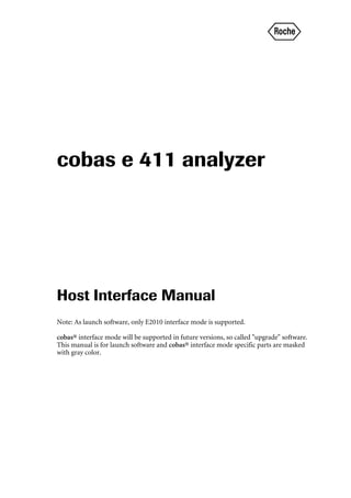 r
cobas e 411 analyzer
Host Interface Manual
Note: As launch software, only E2010 interface mode is supported.
cobas® interface mode will be supported in future versions, so called "upgrade" software.
This manual is for launch software and cobas® interface mode specific parts are masked
with gray color.
 