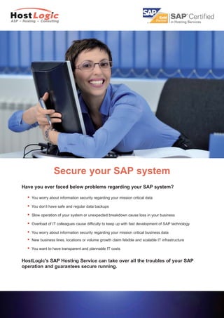Secure your SAP system
Have you ever faced below problems regarding your SAP system?

  l   You worry about information security regarding your mission critical data

  l   You don’t have safe and regular data backups

  l   Slow operation of your system or unexpected breakdown cause loss in your business

  l   Overload of IT colleagues cause difficulty to keep up with fast development of SAP technology

  l   You worry about information security regarding your mission critical business data
  l   New business lines, locations or volume growth claim felxible and scalable IT infrastructure

  l   You want to have transparent and plannable IT costs


HostLogic's SAP Hosting Service can take over all the troubles of your SAP
operation and guarantees secure running.
 