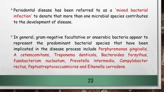 •Periodontal disease has been referred to as a 'mixed bacterial
infection' to denote that more than one microbial species contributes
to the development of disease.
•In general, gram-negative facultative or anaerobic bacteria appear to
represent the predominant bacterial species that have been
implicated in the disease process include Porphyromonas gingivalis,
A cetemcomitans, Treponema denticola, Bacteroides forsythus,
fusobacterium nucleatum, Prevotella intermedia, Campylobacter
rectus, Peptostreptococcusmicros and Eikenella corrodens.
23
 