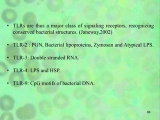 66
• TLRs are thus a major class of signaling receptors, recognizing
conserved bacterial structures. (Janeway,2002)
• TLR-2 : PGN, Bacterial lipoproteins, Zymosan and Atypical LPS.
• TLR-3: Double stranded RNA.
• TLR-4: LPS and HSP.
• TLR-9: CpG motifs of bacterial DNA.
 