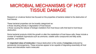 MICROBIAL MECHANISMS OF HOST
TISSUE DAMAGE
Research on virulence factors has focused on the properties of bacteria related to the destruction of
host tissues.
These bacterial properties can be broadly categorized as:
o those resulting directly in degradation of host tissues
o those causing the release of biologic mediators from host tissue cells that lead to host tissue
destruction.
Some bacterial products inhibit the growth or alter the metabolism of host tissue cells; these include a
number of metabolic byproducts such as ammonia, volatile sulfur compounds and fatty acids,
peptides, and indoles.
An important class of molecules in tissue destruction is the variety of enzymes produced by
periodontal microorganisms. These enzymes appear to be capable of degrading essentially all host
tissue and intercellular matrix molecules.
 