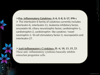 Pro- inflammatory Cytokines- IL-6, IL-8, IL-17, IFN-γ
 The interleukin-6 family of cytokines currently includes
interleukin-6, interleukin-11, leukemia inhibitory factor,
oncostatin M, ciliary neurotrophic factor, cardiotrophin-1,
cardiotrophin-2, cardiotrophin- like cytokine ⁄ novel
neutrophin-1 ⁄ B-cell stimulatory factor-3, neuropoietin and
interleukin-27.
Anti-inflammatory Cytokines- IL-4, 10, 13, 15, 23.
These anti- inflammatory cytokines basically inhibits
osteoclast progenitor cells.
 
