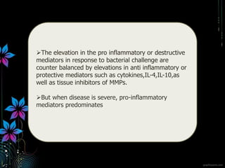 The elevation in the pro inflammatory or destructive
mediators in response to bacterial challenge are
counter balanced by elevations in anti inflammatory or
protective mediators such as cytokines,IL-4,IL-10,as
well as tissue inhibitors of MMPs.
But when disease is severe, pro-inflammatory
mediators predominates
 