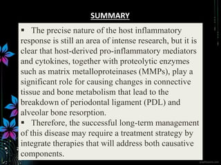  The precise nature of the host inflammatory
response is still an area of intense research, but it is
clear that host-derived pro-inflammatory mediators
and cytokines, together with proteolytic enzymes
such as matrix metalloproteinases (MMPs), play a
significant role for causing changes in connective
tissue and bone metabolism that lead to the
breakdown of periodontal ligament (PDL) and
alveolar bone resorption.
 Therefore, the successful long-term management
of this disease may require a treatment strategy by
integrate therapies that will address both causative
components.
SUMMARY
 