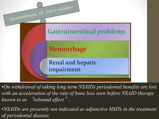 •On withdrawal of taking long term NSAIDs periodontal benefits are lost
with an acceleration of the rate of bone loss seen before NSAID therapy
known to as “rebound effect”.
•NSAIDs are presently not indicated as adjunctive HMTs in the treatment
of periodontal disease.
 